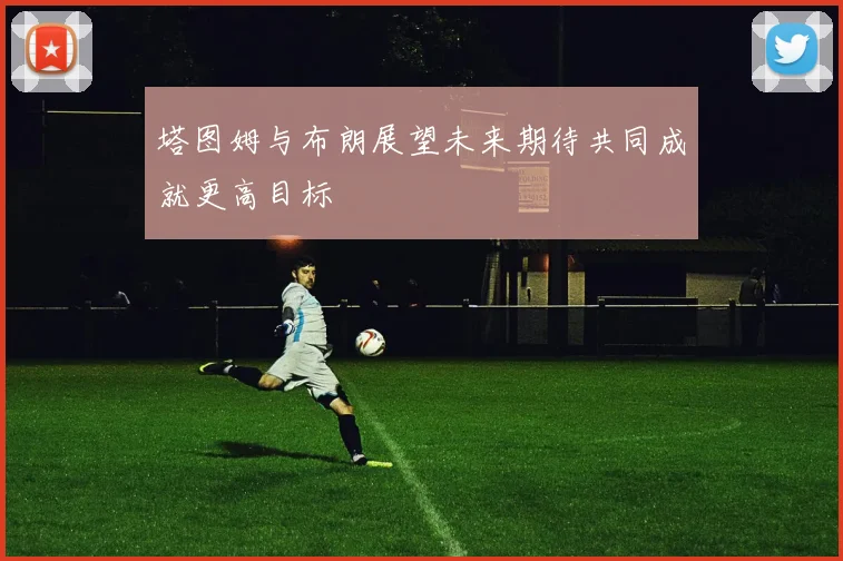 塔图姆与布朗展望未来期待共同成就更高目标