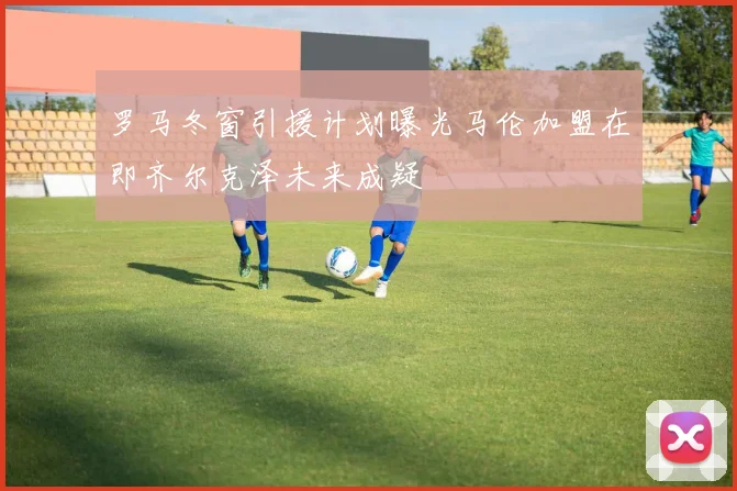 罗马冬窗引援计划曝光马伦加盟在即齐尔克泽未来成疑