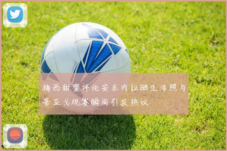 梅西甜蜜评论安东内拉晒生活照与蒂亚戈观赛瞬间引发热议