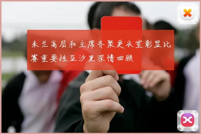 米兰高层和主席齐聚更衣室彰显比赛重要性亚沙里深情回顾