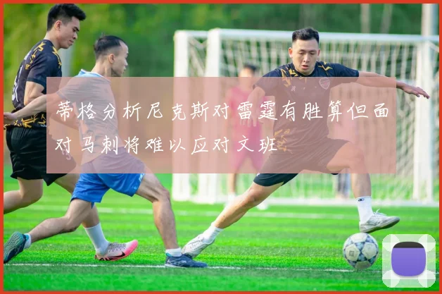 蒂格分析尼克斯对雷霆有胜算但面对马刺将难以应对文班