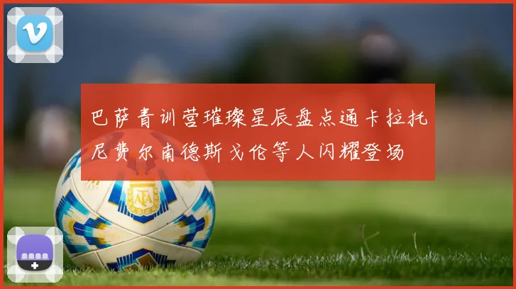 巴萨青训营璀璨星辰盘点通卡拉托尼费尔南德斯戈伦等人闪耀登场