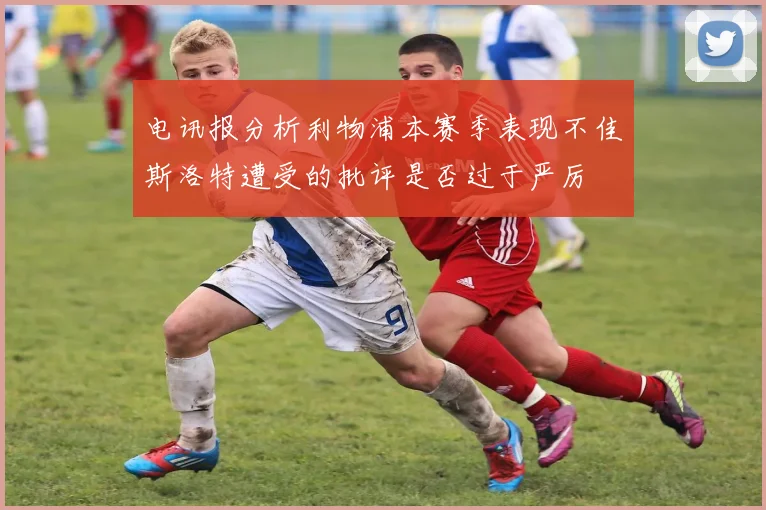 电讯报分析利物浦本赛季表现不佳斯洛特遭受的批评是否过于严厉