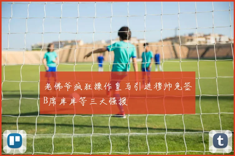 老佛爷疯狂操作皇马引进穆帅免签B席库库等三大强援