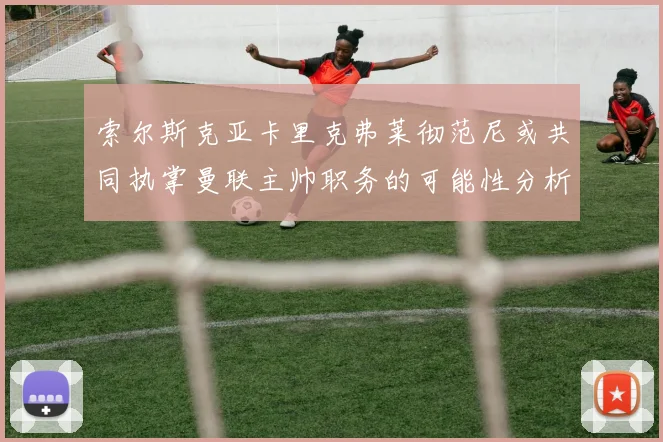 索尔斯克亚卡里克弗莱彻范尼或共同执掌曼联主帅职务的可能性分析