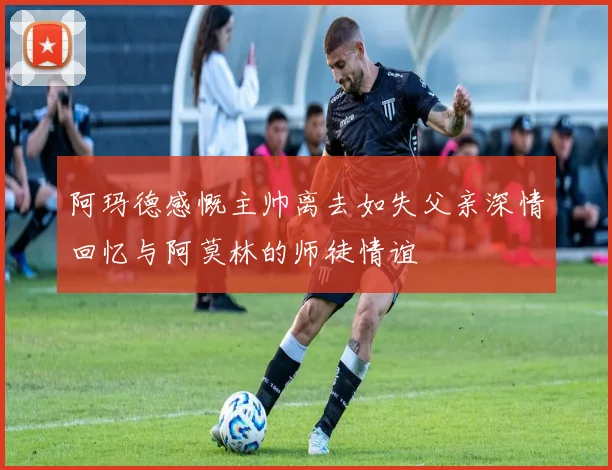 阿玛德感慨主帅离去如失父亲深情回忆与阿莫林的师徒情谊