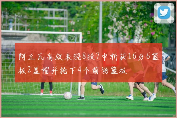 阿丘瓦高效表现8投7中斩获16分6篮板2盖帽并抢下4个前场篮板