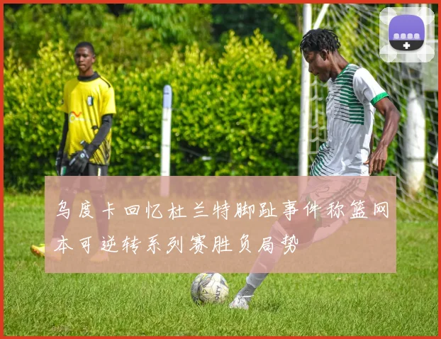 乌度卡回忆杜兰特脚趾事件称篮网本可逆转系列赛胜负局势