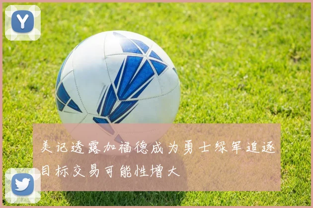 美记透露加福德成为勇士绿军追逐目标交易可能性增大