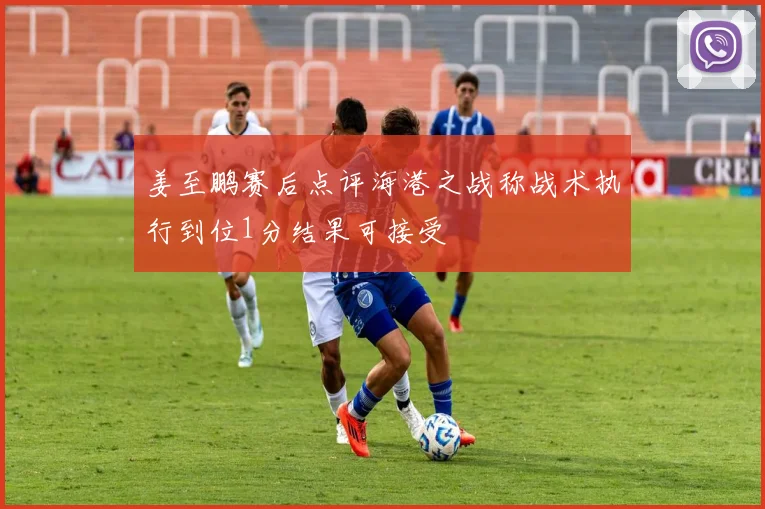 姜至鹏赛后点评海港之战称战术执行到位1分结果可接受
