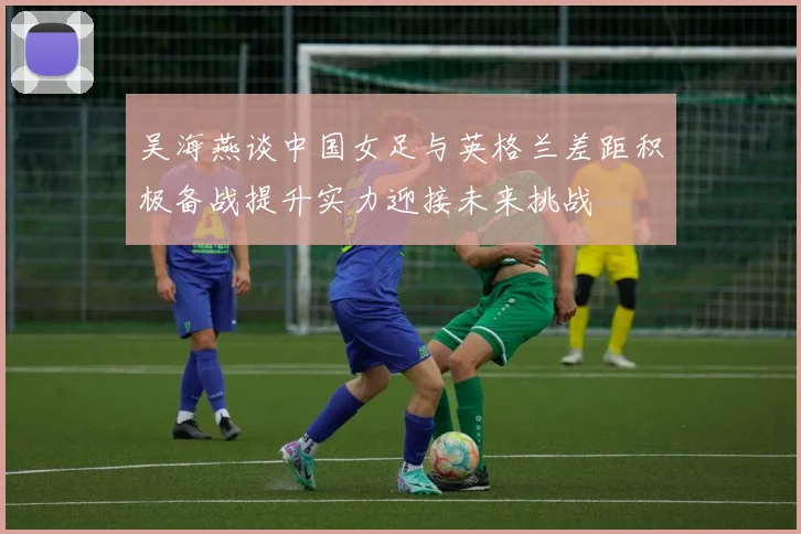 吴海燕谈中国女足与英格兰差距积极备战提升实力迎接未来挑战