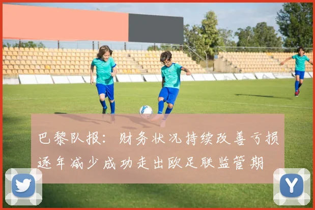 巴黎队报：财务状况持续改善亏损逐年减少成功走出欧足联监管期