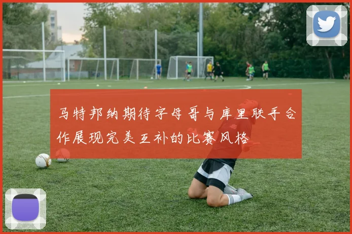马特邦纳期待字母哥与库里联手合作展现完美互补的比赛风格