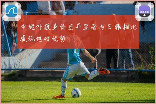中超外援身价差异显著与日韩相比展现绝对优势