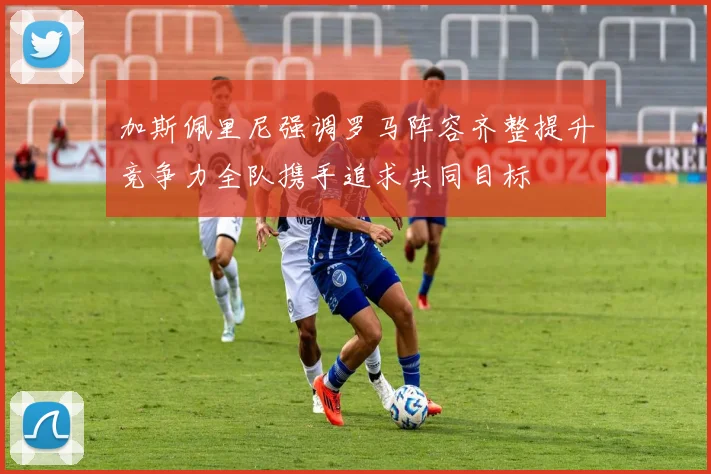 加斯佩里尼强调罗马阵容齐整提升竞争力全队携手追求共同目标
