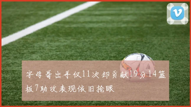 字母哥出手仅11次却贡献19分14篮板7助攻表现依旧抢眼