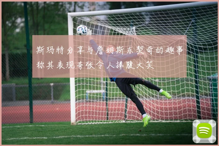 斯玛特分享与詹姆斯东契奇的趣事称其表现夸张令人捧腹大笑