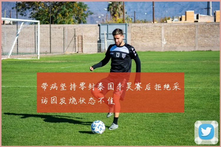 带病坚持零封泰国李昊赛后拒绝采访因发烧状态不佳