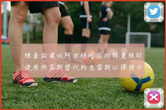 理查兹建议阿尔特塔在对阵曼联时使用热苏斯替代约克雷斯以保持冷静状态