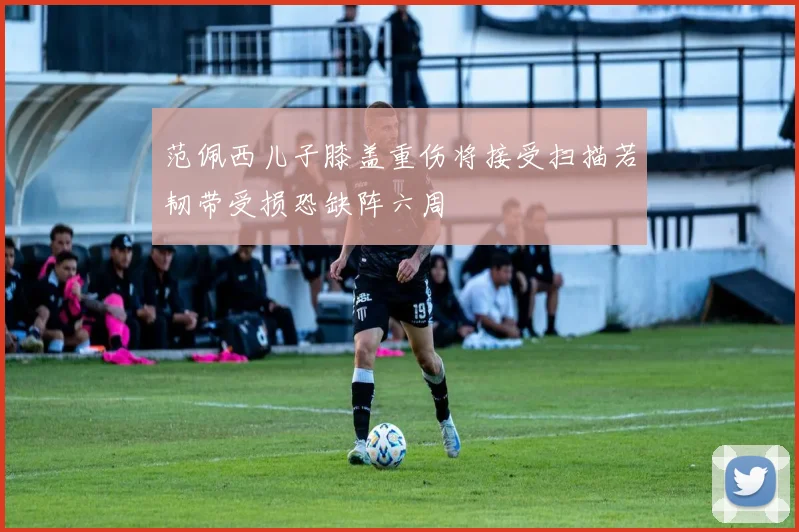 范佩西儿子膝盖重伤将接受扫描若韧带受损恐缺阵六周