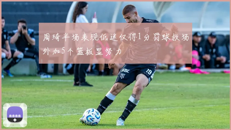 周琦半场表现低迷仅得1分罚球救场外加5个篮板显努力