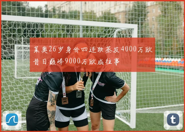 莱奥26岁身价四连跌蒸发4000万欧昔日巅峰9000万欧成往事