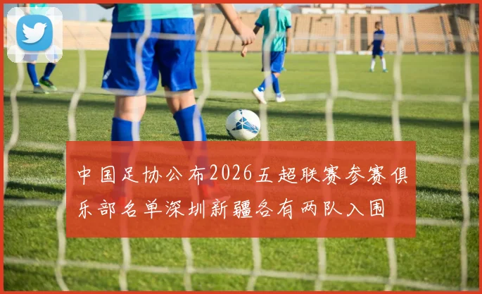 中国足协公布2026五超联赛参赛俱乐部名单深圳新疆各有两队入围